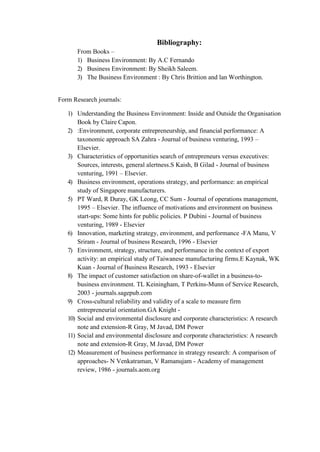 From Books –
Bibliography:
1) Business Environment: By A.C Fernando
2) Business Environment: By Sheikh Saleem.
3) The Business Environment : By Chris Brittion and lan Worthington.
Form Research journals:
1) Understanding the Business Environment: Inside and Outside the Organisation
Book by Claire Capon.
2) :Environment, corporate entrepreneurship, and financial performance: A
taxonomic approach SA Zahra - Journal of business venturing, 1993 –
Elsevier.
3) Characteristics of opportunities search of entrepreneurs versus executives:
Sources, interests, general alertness.S Kaish, B Gilad - Journal of business
venturing, 1991 – Elsevier.
4) Business environment, operations strategy, and performance: an empirical
study of Singapore manufacturers.
5) PT Ward, R Duray, GK Leong, CC Sum - Journal of operations management,
1995 – Elsevier. The influence of motivations and environment on business
start-ups: Some hints for public policies. P Dubini - Journal of business
venturing, 1989 - Elsevier
6) Innovation, marketing strategy, environment, and performance -FA Manu, V
Sriram - Journal of business Research, 1996 - Elsevier
7) Environment, strategy, structure, and performance in the context of export
activity: an empirical study of Taiwanese manufacturing firms.E Kaynak, WK
Kuan - Journal of Business Research, 1993 - Elsevier
8) The impact of customer satisfaction on share-of-wallet in a business-to-
business environment. TL Keiningham, T Perkins-Munn of Service Research,
2003 - journals.sagepub.com
9) Cross-cultural reliability and validity of a scale to measure firm
entrepreneurial orientation.GA Knight -
10) Social and environmental disclosure and corporate characteristics: A research
note and extension-R Gray, M Javad, DM Power
11) Social and environmental disclosure and corporate characteristics: A research
note and extension-R Gray, M Javad, DM Power
12) Measurement of business performance in strategy research: A comparison of
approaches- N Venkatraman, V Ramanujam - Academy of management
review, 1986 - journals.aom.org
 