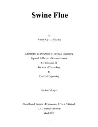 1
Swine Flue
By
Vikash Raj (1216220057)
Submitted to the Department of Electrical Engineering
In partial fulfillment of the requirements
For the degree of
Bachelor of Technology
In
Electrical Engineering
<Institute’s Logo>
Shambhunath Institute of Engineering & Tech. Allahabad
U.P. Technical University
March 2015
 