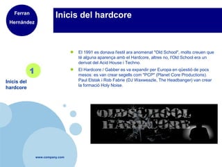 www.company.com
Inicis del hardcore
● El 1991 es donava l'estil ara anomenat "Old School", molts creuen que
té alguna aparença amb el Hardcore, altres no, l'Old School era un
derivat del Acid House i Techno.
● El Hardcore / Gabber es va expandir per Europa en qüestió de pocs
mesos: es van crear segells com "PCP" (Planet Core Productions).
Paul Elstak i Rob Fabrie (DJ Waxweazle, The Headbanger) van crear
la formació Holy Noise.
Inicis del
hardcore
1
Ferran
Hernández
 
