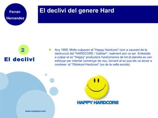 www.company.com
El declivi del genere Hard
● Any 1999, Molts culpaven al "Happy Hardcore" com a causant de la
destrucció del "HARDCORE / Gabber", realment així va ser. Entestats
a culpar el so "Happy" productors hardcorianos de tot el planeta es van
esforçar per intentar començar de nou, tornant al so que els va donar a
conèixer: el "Oldskool Hardcore" (so de la vella escola).
2
El declivi
Ferran
Hernandez
 