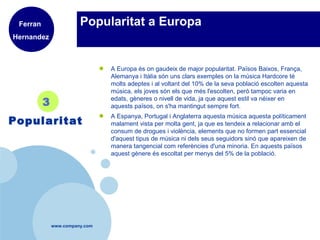 www.company.com
Popularitat a Europa
● A Europa és on gaudeix de major popularitat. Països Baixos, França,
Alemanya i Itàlia són uns clars exemples on la música Hardcore té
molts adeptes i al voltant del 10% de la seva població escolten aquesta
música, els joves són els que més l'escolten, però tampoc varia en
edats, gèneres o nivell de vida, ja que aquest estil va néixer en
aquests països, on s'ha mantingut sempre fort.
● A Espanya, Portugal i Anglaterra aquesta música aquesta políticament
malament vista per molta gent, ja que es tendeix a relacionar amb el
consum de drogues i violència, elements que no formen part essencial
d'aquest tipus de música ni dels seus seguidors sinó que apareixen de
manera tangencial com referències d'una minoria. En aquests països
aquest gènere és escoltat per menys del 5% de la població.
3
Popularitat
Ferran
Hernandez
 