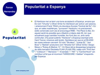 www.company.com
Popularitat a Espanya
● El Hardcore mai va tenir una bona acceptació a Espanya, encara que
DJ com "Chucky" o Oliver Smitz ho intentessin per activa i per passiva,
i anteriorment Frank TRAX a la discoteca Scorpia "Central del So" i DJ
que, en sales madrilenyes, "punxaven" Hardcore i no precisament
estils comercials (com ara el arxiconegut RMB - The Place to Be). En
aquest sentit és possible que a Madrid a mitjans dels 90, tot i que
actualment pugui semblar increïble, fos l'únic lloc on, amb certa
continuïtat, s'ha posat autèntic "Hardcore" a Espanya (barrejat amb
Hard Trance i diversos estil àcids). Semblava ser que en el 99-2000
les coses estaven canviant: DJ com "Skudero", "Juanje Dj", "Javi
Boss" o "Batiste" productors com "Shocker DJ" (Oliver Smitz i Sergio
Mesa) o "Ruboy & Markos 13 ", DJ Dave del ja desaparegut programa
de ràdio barceloní Decibelia FLAIX (FLAIX FM) i sales com" Pont Aeri
"," Coliseum "," Manssion "," X-kandalo "," TNT " o "Central Rock" van
contribuir al fet que el moviment "HARDCORE / Gabber" s'expandís
per Espanya.
4
Popularitat
Ferran
Hernandez
 