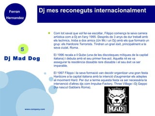 www.company.com
Dj mes reconeguts internacionalment
● Com tot xaval que vol fer-se escoltar, Filippo comença la seva carrera
artística com a Dj en l'any 1995. Després de 3 anys de dur treball amb
els technics, troba a dos amics (Un Mc i un Dj) amb els que formarà un
grup: els Hardcore Terrorists. Tindran un gran èxit, principalment a la
seva ciutat, Roma.
El 1996 recala a il Qube (una de les discoteques mítiques de la capital
italiana) i debuta amb el seu primer live-act. Aquella nit es va
assegurar la residència dissabte rere dissabte i el seu èxit va ser
imparable.
El 1997 Filippo i la seva formació van decidir organitzar una gran festa
Hardcore a la capital italiana amb la intenció d'augmentar els adeptes
al moviment Hard. Per dur a terme aquesta festa va ser necessària la
intervenció d'altres djs com Impulse Factory, Three Village i Dj Geppo
(ha nascut Gabbers Roma).
5
Dj Mad Dog
Ferran
Hernandez
 