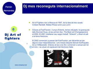 www.company.com
Dj mes reconeguts internacionalment
● Art of Fighters neix a Brescia el 1997, de la idea de tres xavals:
Cristian Nardelli, Matteo Pitossi and Luca Lorini
● Gràcies al FastTracker, 3 anys d'intents, temes rebutjats i la granayuda
dels Stunned Guys, el seu primer disc, The Beat ca't Changeaparece
el 2000. El 2001 s'editaran seu segon treball, "Artwork", y faran el salt
a la fama Hardcore.
El 2002 comencen a passar del FastTracker, per decantar-se per
alguna cosa másprofesional, i uns mesos després llancen Earthquake,
tot un HitNewstyle. Gràcies al seu Live Act, comencen a actuar per tot
el món, i se situen al capdavant del Hardcore Italià.
6
Dj Art of
fighters
Ferran
Hernandez
 