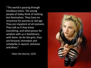 “The world is passing through troublous times. The young people of today think of nothing but themselves. They have no reverence for parents or old age. They are impatient of all restraint. They talk as if they knew everything, and what passes for wisdom with us is foolishness with them. As for the girls, they are forward, immodest and unladylike in speech, behavior and dress.”	- Peter the Hermit, 1274 