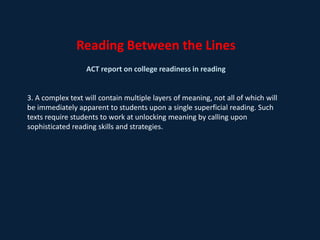 Reading Between the LinesACT report on college readiness in reading 1. Not enough reading skills and strategies are being taught and as a result students are losing momentum in readiness for college-level reading.