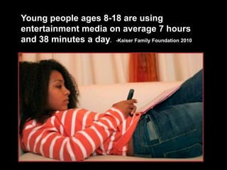 Young people ages 8-18 are using entertainment media on average 7 hours and 38 minutes a day.   -Kaiser Family Foundation 2010