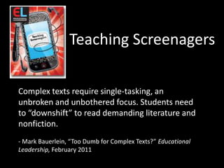 Teaching ScreenagersComplex texts require single-tasking, an unbroken and unbothered focus. Students need to “downshift” to read demanding literature and nonfiction.- Mark Bauerlein, “Too Dumb for Complex Texts?” Educational Leadership, February 2011