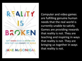 Computer and video games are fulfilling genuine human needs that the real world is currently unable to satisfy. Games are providing rewards that reality is not. They are teaching and inspiring in ways that reality is not. They are bringing us together in ways that reality is not.
