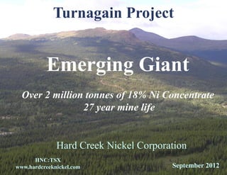 Turnagain Project


          Emerging Giant
  Over 2 million tonnes of 18% Ni Concentrate
                27 year mine life


              Hard Creek Nickel Corporation
      HNC:TSX
www.hardcreeknickel.com                September 2012
 