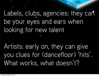 Labels, clubs, agencies: they can
     be your eyes and ears when
     looking for new talent

     Artists: early on, they can give
     you clues for (dancefloor) ‘hits’.
     What works, what doesn’t?
Thursday, October 21, 2010
 