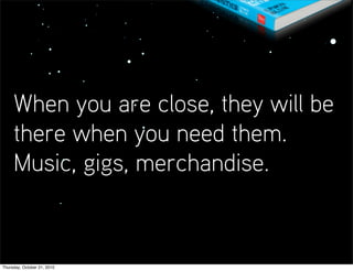 When you are close, they will be
     there when you need them.
     Music, gigs, merchandise.


Thursday, October 21, 2010
 
