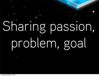 Sharing passion,
   problem, goal

Thursday, October 21, 2010
 