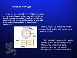 Formatarea de nivel jos



    În cursul unei formatări de nivel jos, programul
de formatare împarte pistele hard-discului într-un
număr precizat de sectoare, creând intervale de
siguranţă între sectoare şi între piste şi înscriind
informaţia din preambulul şi postambulul
sectorului.
                                               Pistele exterioare conţin mai multe
                                            sectoare decât pistele interioare pentru
                                            că sunt mai lungi.



                                                  Toţi cilindrii dintr-o anumită zonă au
                                                acelaşi număr de sectoare pe pistă.
                                                Numărul de zone diferă de la o
                                                unitate la alta, dar majoritatea
                                                unităţilor au 10 sau mai multe zone.
 