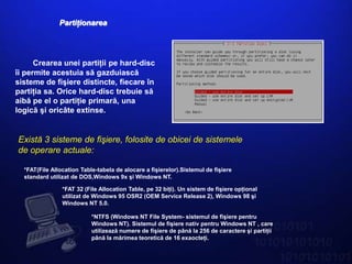 Partiţionarea




      Crearea unei partiţii pe hard-disc
îi permite acestuia să gazduiască
sisteme de fişiere distincte, fiecare în
partiţia sa. Orice hard-disc trebuie să
aibă pe el o partiţie primară, una
logică şi oricâte extinse.


Există 3 sisteme de fişiere, folosite de obicei de sistemele
de operare actuale:

  *FAT(File Allocation Table-tabela de alocare a fişierelor).Sistemul de fişiere
  standard utilizat de DOS,Windows 9x şi Windows NT.

                *FAT 32 (File Allocation Table, pe 32 biţi). Un sistem de fişiere opţional
                utilizat de Windows 95 OSR2 (OEM Service Release 2), Windows 98 şi
                Windows NT 5.0.

                           *NTFS (Windows NT File System- sistemul de fişiere pentru
                           Windows NT). Sistemul de fişiere nativ pentru Windows NT , care
                           utilizează numere de fişiere de până la 256 de caractere şi partiţii
                           până la mărimea teoretică de 16 exaocteţi.
 