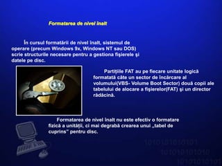 Formatarea de nivel înalt


      În cursul formatării de nivel înalt, sistemul de
operare (precum Windows 9x, Windows NT sau DOS)
scrie structurile necesare pentru a gestiona fişierele şi
datele pe disc.

                                        Partiţiile FAT au pe fiecare unitate logică
                                    formatată câte un sector de încărcare al
                                    volumului(VBS- Volume Boot Sector) două copii ale
                                    tabelului de alocare a fişierelor(FAT) şi un director
                                    rădăcină.




                     Formatarea de nivel înalt nu este efectiv o formatare
                fizică a unităţii, ci mai degrabă crearea unui „tabel de
                cuprins” pentru disc.
 