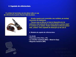 3. Capetele de citire/scriere.



  O unitate de hard-disc are de obicei câte un cap
de citire/scriere pentru fiecare faţă de platan.

                                       Aceste capete sunt conectate, sau solidare, pe acelaşi
                                    mecanism de deplasare.
                                       Fiecare cap se află pe un braţ al dispozitivului de
                                    acţionare, braţ acţionat de un resort pentru a presa capul
                                    în contact cu un platan. Puţini realizează că fiecare platan
                                    este „strâns" între capetele de deasupra şi de sub el.


                                    4. Modele de capete de citire/scriere:

                                   • Cu ferită
                                   • Peliculare (Thin Film—TF)
                                   • Cu întrefier metalizat (MIG— Metal-In-Gap)
                                   • Magneto-rezistive (MR)
 