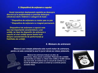 5. Dispozitivul de acţionare a capului.

    Acest mecanism deplasează capetele pe deasupra
discului şi le poziţionează cu precizie deasupra
cilindrului dorit. Întâlnim 2 categorii de bază :
    * Dispozitive de acţionare cu motor pas cu pas
    * Dispozitive de acţionare cu magnet permanent.

    Dispozitivul de acţionare a capului este
cea mai importantă caracteristică a unei
unităţi, iar tipul de dispozitiv de acţionare a
capului al unei unităţi spune foarte mult
despre caracteristicile de performanţă şi
fiabilitate ale unităţii.

                                                  6. Motoare de antrenare

       Motorul care roteşte platanele este numit motor de antrenare,
    pentru că este conectat la axul în jurul căruia se rotesc platanele.

                        Motorul de antrenare trebuie să aibă, de
                    asemenea, viteza precis controlată. Platanele din unităţile
                    de hard-disc se rotesc cu viteze între 3.600 şi 10.000 rot/min
                    sau mai mult, iar motorul are un circuit de control cu o
                    buclă de feedback pentru a urmări şi a controla precis
                    această viteză.
 