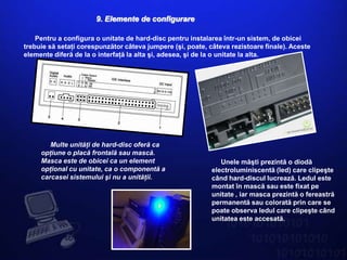 9. Elemente de configurare

    Pentru a configura o unitate de hard-disc pentru instalarea într-un sistem, de obicei
trebuie să setaţi corespunzător câteva jumpere (şi, poate, câteva rezistoare finale). Aceste
elemente diferă de la o interfaţă la alta şi, adesea, şi de la o unitate la alta.




        Multe unităţi de hard-disc oferă ca
     opţiune o placă frontală sau mască.
     Masca este de obicei ca un element                        Unele măşti prezintă o diodă
     opţional cu unitate, ca o componentă a                 electroluminiscentă (led) care clipeşte
     carcasei sistemului şi nu a unităţii.                  când hard-discul lucrează. Ledul este
                                                            montat în mască sau este fixat pe
                                                            unitate , iar masca prezintă o fereastră
                                                            permanentă sau colorată prin care se
                                                            poate observa ledul care clipeşte când
                                                            unitatea este accesată.
 