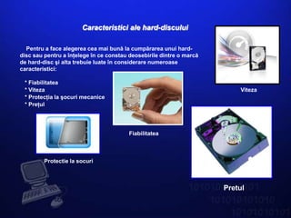Caracteristici ale hard-discului

  Pentru a face alegerea cea mai bună la cumpărarea unui hard-
disc sau pentru a înţelege în ce constau deosebirile dintre o marcă
de hard-disc şi alta trebuie luate în considerare numeroase
caracteristici:

 * Fiabilitatea
 * Viteza                                                                 Viteza
 * Protecţia la şocuri mecanice
 * Preţul




                                        Fiabilitatea



         Protectie la socuri



                                                                      Pretul
 