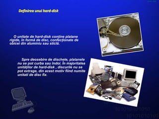 HARD DISK




     Definirea unui hard-disk




   O unitate de hard-disk conţine platane
rigide, în formă de disc, confecţionate de
obicei din aluminiu sau sticlă.



      Spre deosebire de dischete, platanele
    nu se pot curba sau îndoi. În majoritatea
    unităţilor de hard-disk , discurile nu se
    pot extrage, din acest motiv fiind numite
    unitati de disc fix.
 