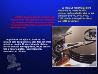 HARD DISK



                                                          La început, majoritatea hard-
                                                      diskurilor se roteau la 3600
                                                      rot/min, multe unităţi în ziua de azi
                                                      au turaţii de 5400, 5600, 6400,
           Unităţile de hard-disk au de obicei mai
                                                      7200 rot/min si au apărut chiar şi
       multe discuri (platane) care sunt amplasate
                                                      cu 15000 de rot/min.
       unul deasupra celuilalt şi se rotesc solidar
       fiecare avand două feţe, pe care unitatea
       stocheaza date.




   Majoritatea unitaţilor au două sau trei
platane care dau patru sau şase feţe, iar unele
unitaţi au pană la 11 sau mai multe platane.
Pistele aflate la aceeaşi poziţie, de pe fiecare
faţă a fiecarui platan, luate împreună,
alcătuiesc un cilindru.
 