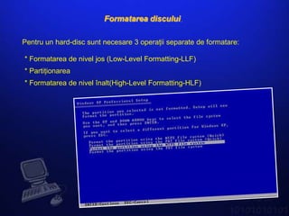 Formatarea discului.

Pentru un hard-disc sunt necesare 3 operaţii separate de formatare:

* Formatarea de nivel jos (Low-Level Formatting-LLF)
* Partiţionarea
* Formatarea de nivel înalt(High-Level Formatting-HLF)
 