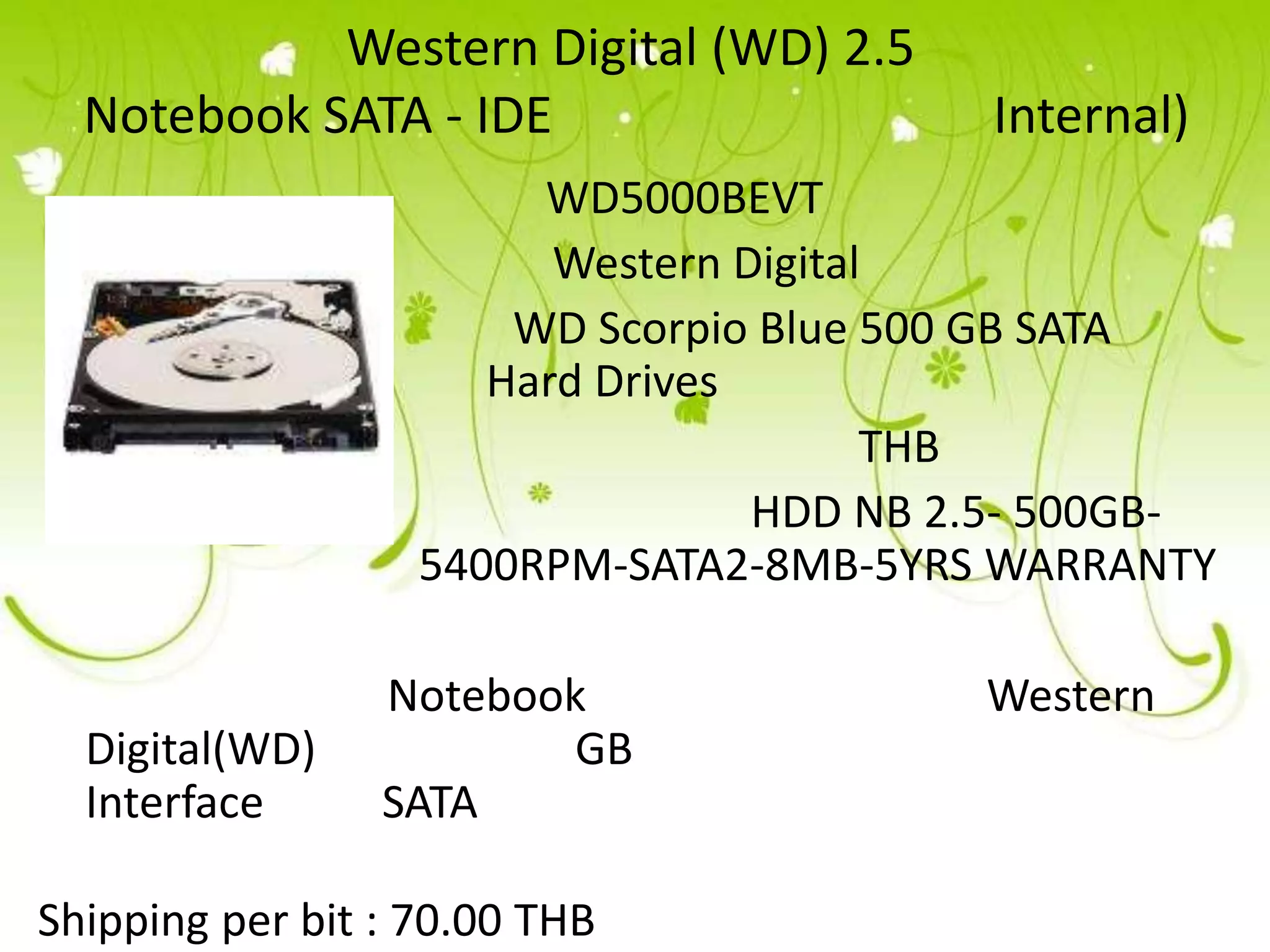 Western Digital (WD) 2.5
  Notebook SATA - IDE                     Internal)
                        WD5000BEVT
                         Western Digital
                       WD Scorpio Blue 500 GB SATA
                      Hard Drives
                                        THB
                                  HDD NB 2.5- 500GB-
                   5400RPM-SATA2-8MB-5YRS WARRANTY

                 Notebook                 Western
  Digital(WD)            GB
  Interface      SATA

Shipping per bit : 70.00 THB
 
