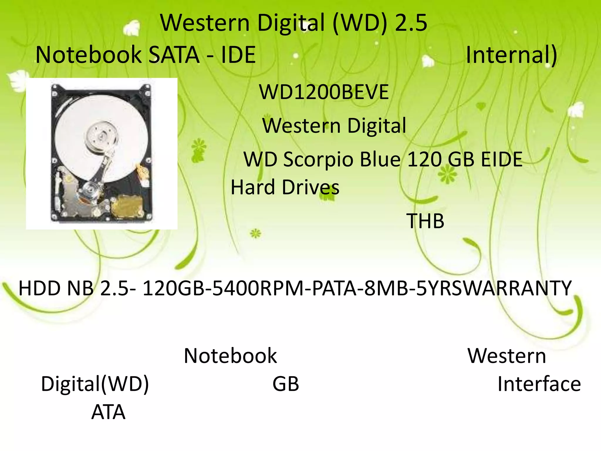 Western Digital (WD) 2.5
 Notebook SATA - IDE                     Internal)
                     WD1200BEVE
                      Western Digital
                    WD Scorpio Blue 120 GB EIDE
                   Hard Drives
                                     THB

HDD NB 2.5- 120GB-5400RPM-PATA-8MB-5YRSWARRANTY

               Notebook                  Western
 Digital(WD)           GB                  Interface
       ATA
 