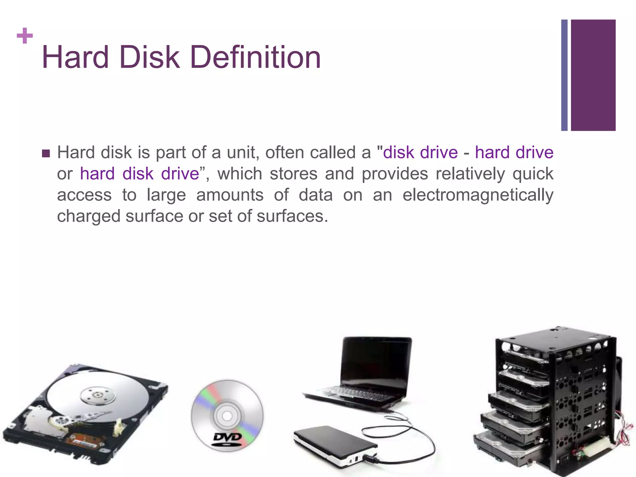 +
Hard Disk Definition
Hard disk is part of a unit, often called a "disk drive - hard drive
or hard disk drive”, which stores and provides relatively quick
access to large amounts of data on an electromagnetically
charged surface or set of surfaces.