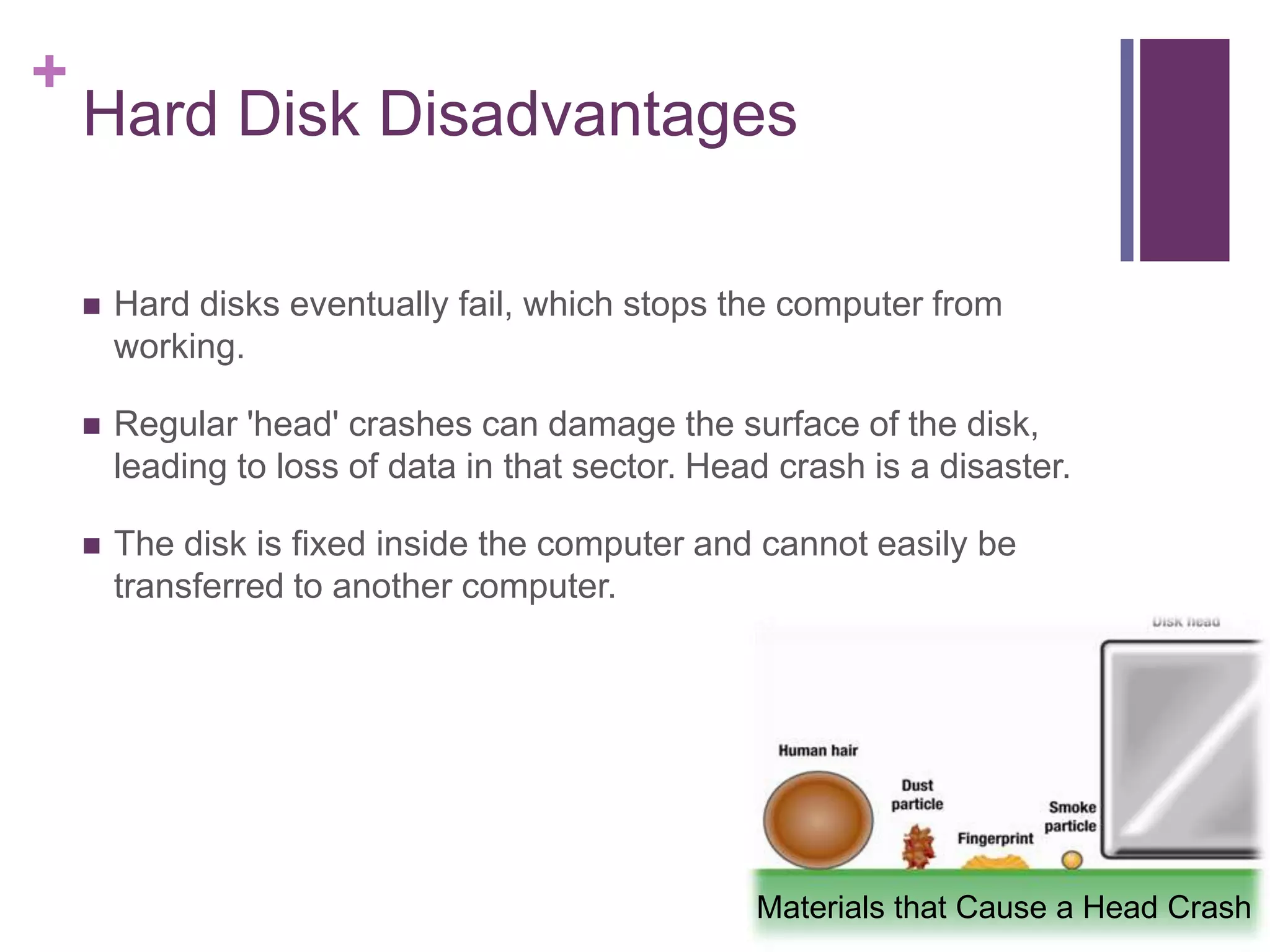 +
Hard Disk Disadvantages
Hard disks eventually fail, which stops the computer from
working.
Regular 'head' crashes can damage the surface of the disk,
leading to loss of data in that sector. Head crash is a disaster.
The disk is fixed inside the computer and cannot easily be
transferred to another computer.
Materials that Cause a Head Crash