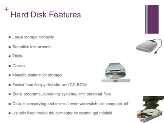 +
    Hard Disk Features

   Large storage capacity

   Sensitive instruments

   Thick

   Cheap

   Metallic platters for storage

   Faster than floppy diskette and CD-ROM

   Store programs, operating systems, and personal files

   Data is conserving and doesn’t even we switch the computer off

   Usually fixed inside the computer so cannot get mislaid
 