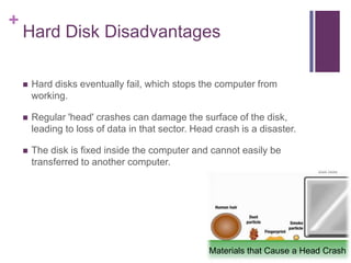 +
    Hard Disk Disadvantages

       Hard disks eventually fail, which stops the computer from
        working.

       Regular 'head' crashes can damage the surface of the disk,
        leading to loss of data in that sector. Head crash is a disaster.

       The disk is fixed inside the computer and cannot easily be
        transferred to another computer.




                                                   Materials that Cause a Head Crash
 