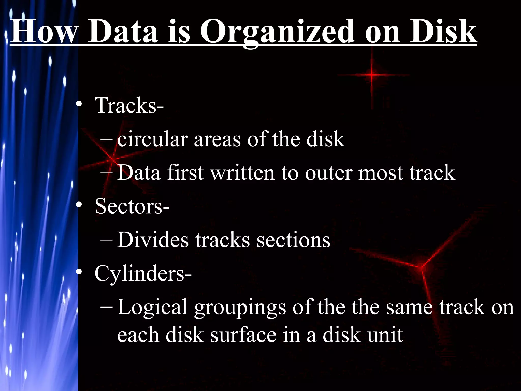 How Data is Organized on Disk
• Tracks– circular areas of the disk
– Data first written to outer most track
• Sectors– Divides tracks sections
• Cylinders– Logical groupings of the the same track on
each disk surface in a disk unit

 