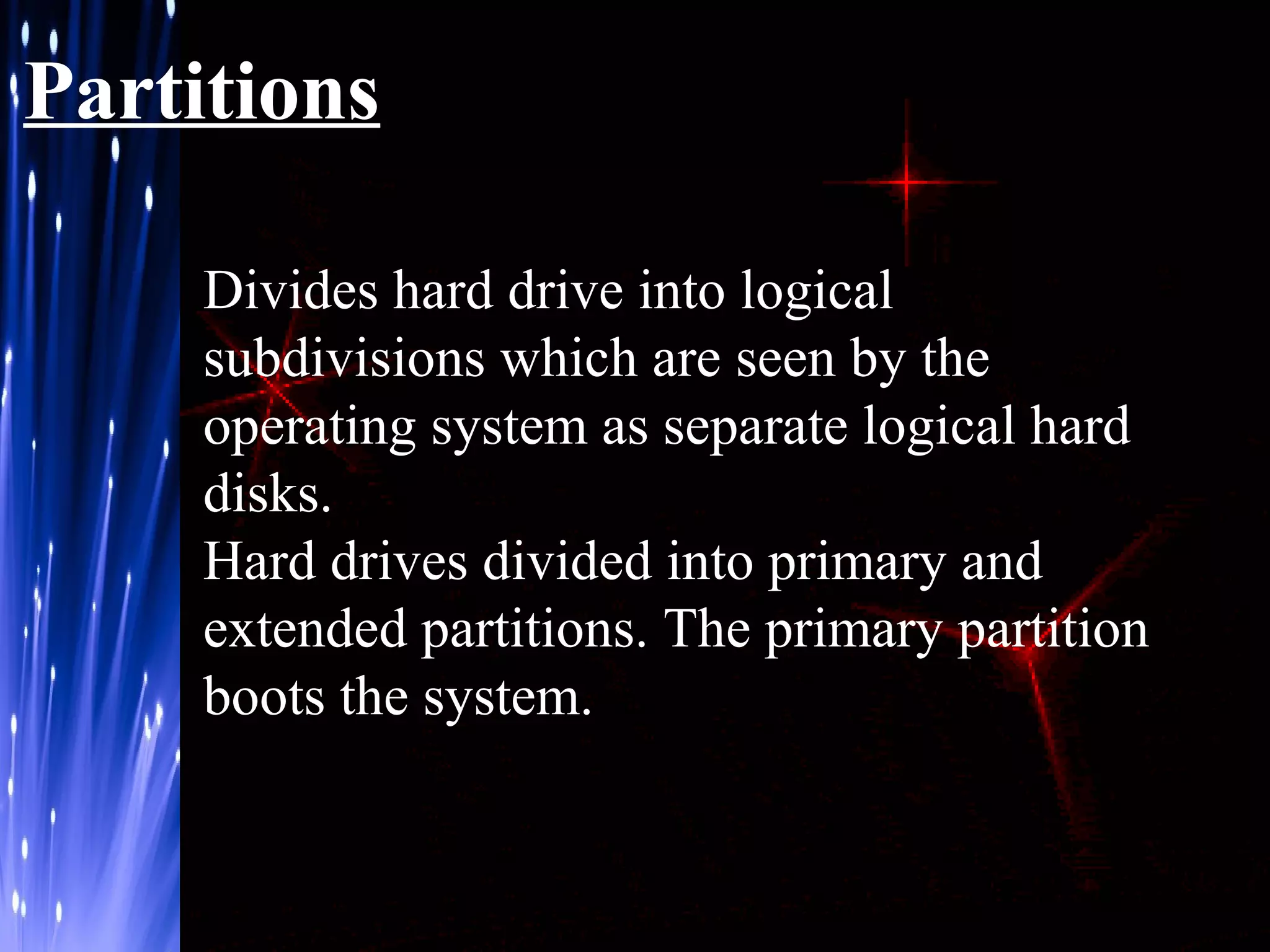 Partitions
Divides hard drive into logical
subdivisions which are seen by the
operating system as separate logical hard
disks.
Hard drives divided into primary and
extended partitions. The primary partition
boots the system.

 