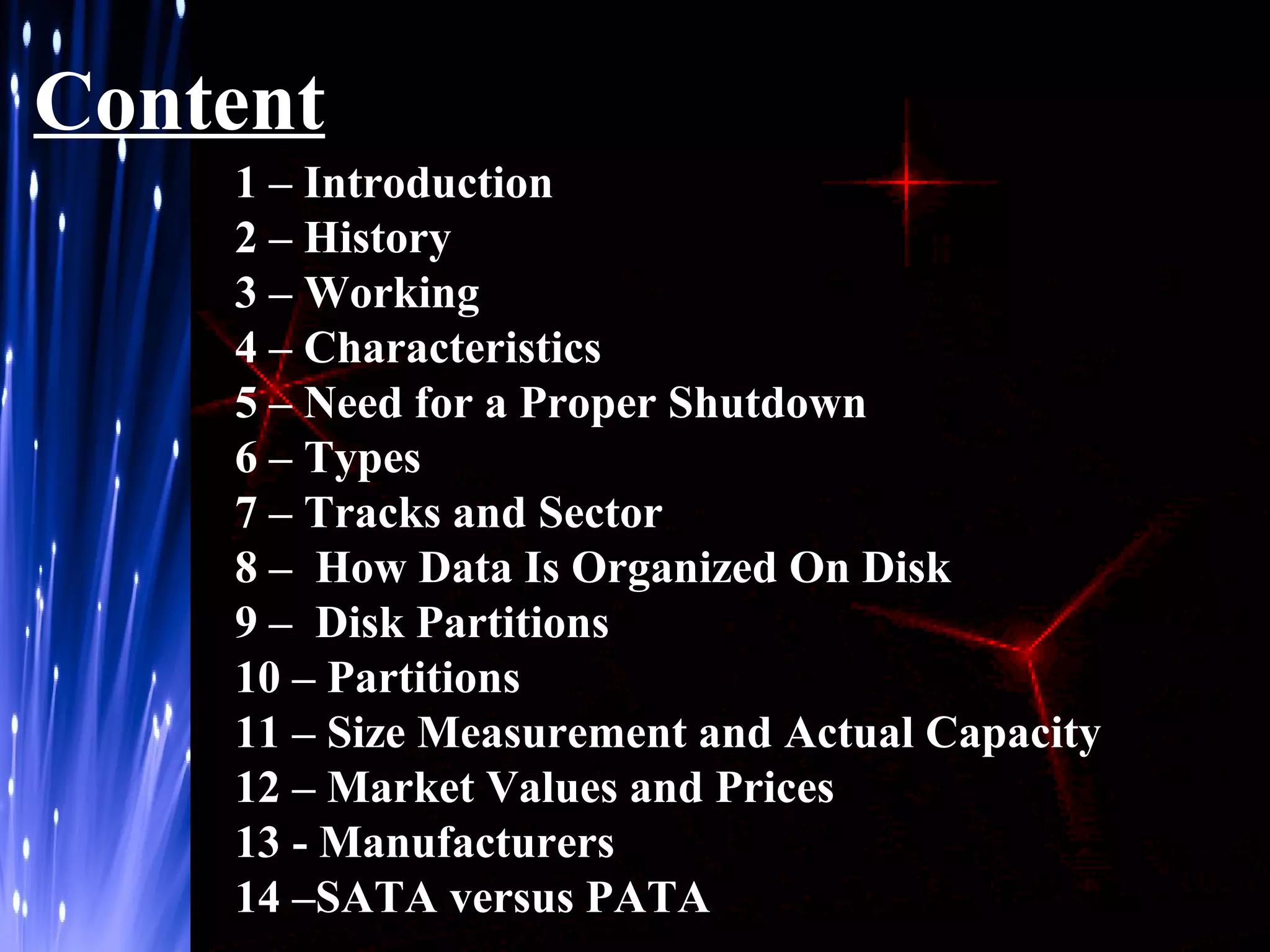 Content
1 – Introduction
2 – History
3 – Working
4 – Characteristics
5 – Need for a Proper Shutdown
6 – Types
7 – Tracks and Sector
8 – How Data Is Organized On Disk
9 – Disk Partitions
10 – Partitions
11 – Size Measurement and Actual Capacity
12 – Market Values and Prices
13 - Manufacturers
14 –SATA versus PATA

 