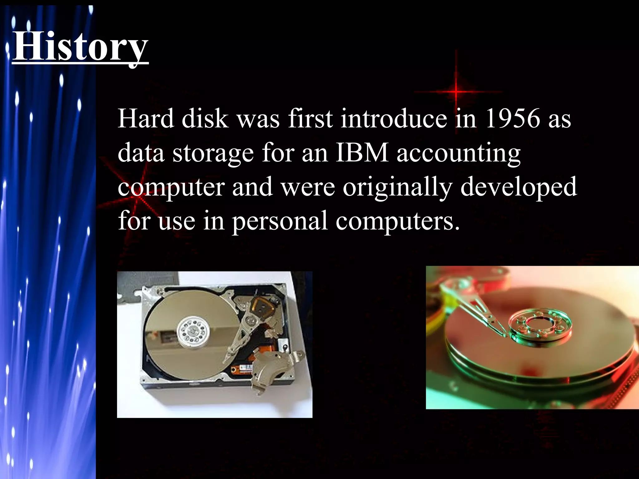 History
Hard disk was first introduce in 1956 as
data storage for an IBM accounting
computer and were originally developed
for use in personal computers.

 