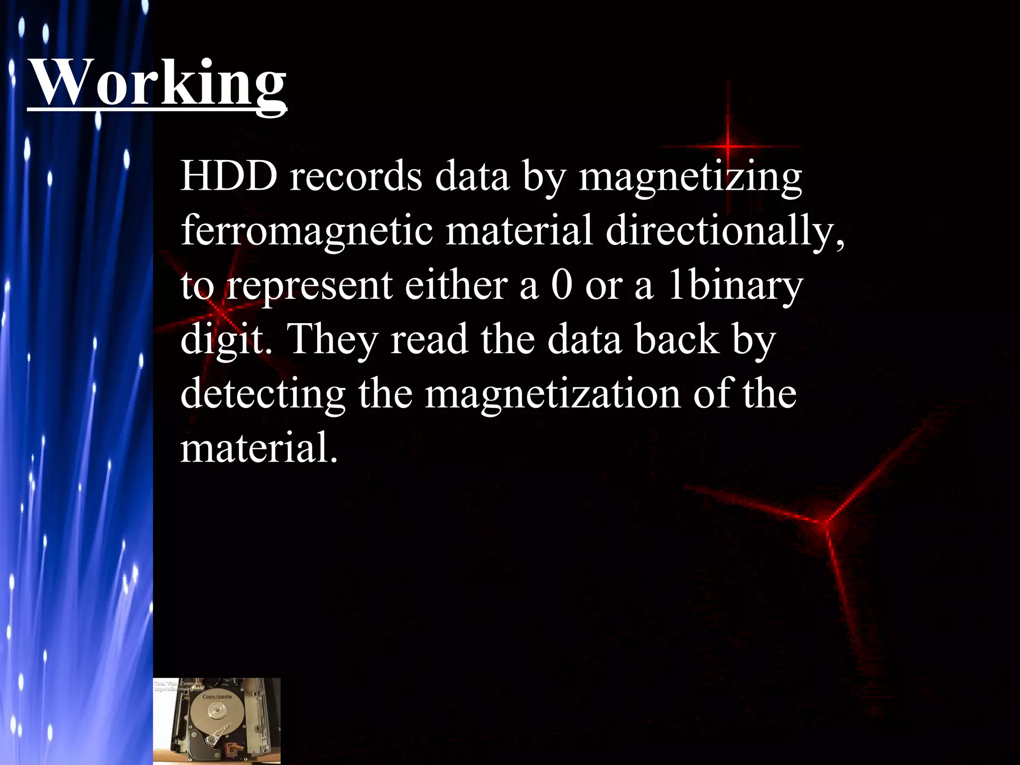 Working
HDD records data by magnetizing
ferromagnetic material directionally,
to represent either a 0 or a 1binary
digit. They read the data back by
detecting the magnetization of the
material.

 
