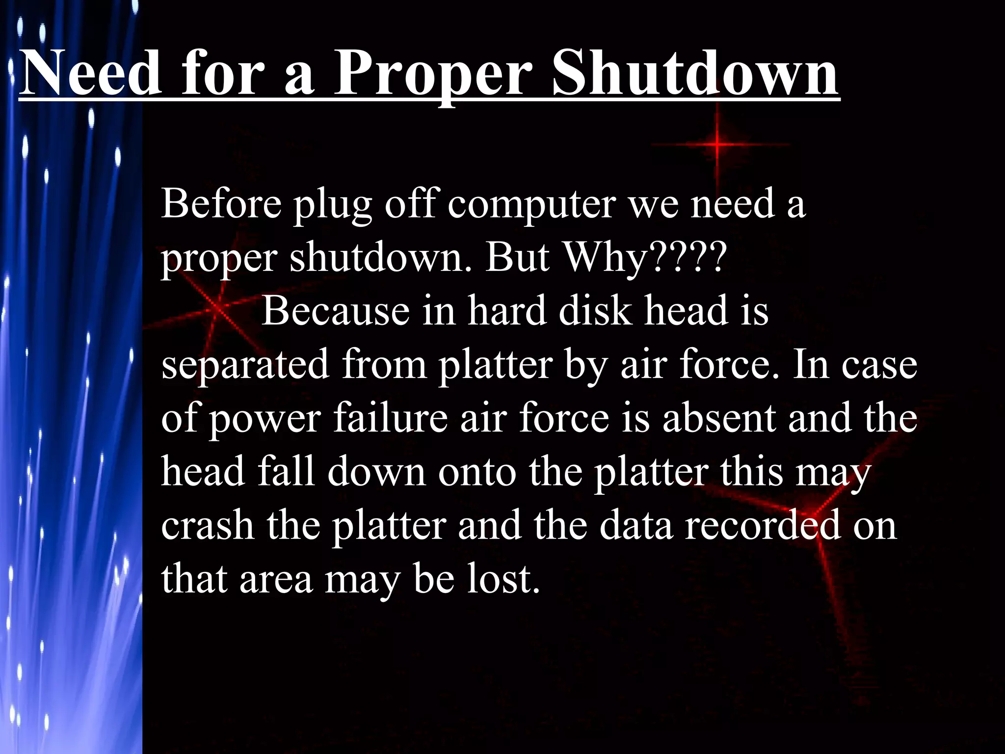 Need for a Proper Shutdown
Before plug off computer we need a
proper shutdown. But Why????
Because in hard disk head is
separated from platter by air force. In case
of power failure air force is absent and the
head fall down onto the platter this may
crash the platter and the data recorded on
that area may be lost.

 