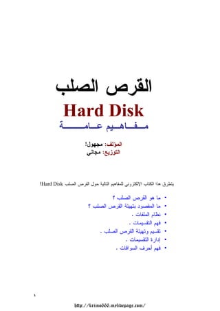 ‫ﺍﻟﻘﺭﺹ ﺍﻟﺼﻠﺏ‬
                ‫‪Hard Disk‬‬
              ‫ﻤـﻔـﺎﻫـﻴﻡ ﻋـﺎﻤـــﺔ‬
                           ‫ﺍﻟﻤﺅﻟﻑ: ﻤﺠﻬﻭل!‬
                            ‫ﺍﻟﺘﻭﺯﻴﻊ: ﻤﺠﺎﻨﻲ‬



    ‫ﻴﺘﻁﺭﻕ ﻫﺫﺍ ﺍﻟﻜﺘﺎﺏ ﺍﻹﻟﻜﺘﺭﻭﻨﻲ ﻟﻠﻤﻔﺎﻫﻴﻡ ﺍﻟﺘﺎﻟﻴﺔ ﺤﻭل ﺍﻟﻘﺭﺹ ﺍﻟﺼﻠﺏ ‪:Hard Disk‬‬

                                      ‫ﻤﺎ ﻫﻭ ﺍﻟﻘﺭﺹ ﺍﻟﺼﻠﺏ ؟‬            ‫•‬
                             ‫ﻤﺎ ﺍﻟﻤﻘﺼﻭﺩ ﺒﺘﻬﻴﺌﺔ ﺍﻟﻘﺭﺹ ﺍﻟﺼﻠﺏ ؟‬         ‫•‬
                                               ‫ﻨﻅﺎﻡ ﺍﻟﻤﻠﻔﺎﺕ .‬        ‫•‬
                                              ‫ﻓﻬﻡ ﺍﻟﺘﻘﺴﻴﻤﺎﺕ .‬        ‫•‬
                                 ‫ﺘﻘﺴﻴﻡ ﻭﺘﻬﻴﺌﺔ ﺍﻟﻘﺭﺹ ﺍﻟﺼﻠﺏ .‬          ‫•‬
                                            ‫ﺇﺩﺍﺭﺓ ﺍﻟﺘﻘﺴﻴﻤﺎﺕ .‬        ‫•‬
                                       ‫ﻓﻬﻡ ﺃﺤﺭﻑ ﺍﻟﺴﻭﺍﻗﺎﺕ .‬           ‫•‬




‫١‬
                      ‫/‪http://krimo666.mylivepage.com‬‬
 