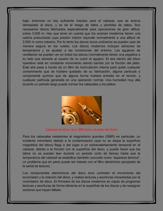 baja, entonces no hay suficiente impulso para el cabezal, que se acerca
demasiado al disco, y se da el riesgo de fallos y pérdidas de datos. Son
necesarios discos fabricados especialmente para operaciones de gran altitud,
sobre 3.000 m. Hay que tener en cuenta que los aviones modernos tienen una
cabina presurizada cuya presión interior equivale normalmente a una altitud de
2.600 m como máximo. Por lo tanto los discos duros ordinarios se pueden usar de
manera segura en los vuelos. Los discos modernos incluyen sensores de
temperatura y se ajustan a las condiciones del entorno. Los agujeros de
ventilación se pueden ver en todos los discos (normalmente tienen una pegatina a
su lado que advierte al usuario de no cubrir el agujero. El aire dentro del disco
operativo está en constante movimiento siendo barrido por la fricción del plato.
Este aire pasa a través de un filtro de recirculación interna para quitar cualquier
contaminante que se hubiera quedado de su fabricación, alguna partícula o
componente químico que de alguna forma hubiera entrado en el recinto, y
cualquier partícula generada en una operación normal. Una humedad muy alta
durante un periodo largo puede corroer los cabezales y los platos.
Cabezal de disco duro IBM sobre el plato del disco
Para los cabezales resistentes al magnetismo grandes (GMR) en particular, un
incidente minoritario debido a la contaminación (que no se disipa la superficie
magnética del disco) llega a dar lugar a un sobrecalentamiento temporal en el
cabezal, debido a la fricción con la superficie del disco, y puede hacer que los
datos no se puedan leer durante un periodo corto de tiempo hasta que la
temperatura del cabezal se estabilice (también conocido como “aspereza térmica”,
un problema que en parte puede ser tratado con el filtro electrónico apropiado de
la señal de lectura).
Los componentes electrónicos del disco duro controlan el movimiento del
accionador y la rotación del disco, y realiza lecturas y escrituras necesitadas por el
controlador de disco. El firmware de los discos modernos es capaz de programar
lecturas y escrituras de forma eficiente en la superficie de los discos y de reasignar
sectores que hayan fallado.
 