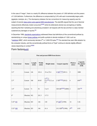 In the case of "mega-", there is a nearly 5% difference between the powers of 1,000 definition and the powers
of 1,024 definition. Furthermore, the difference is compounded by 2.4% with each incrementally larger prefix
(gigabyte, terabyte, etc.). The discrepancy between the two conventions for measuring capacity was the
subject of several class action suits against HDD manufacturers. The plaintiffs argued that the use of decimal
measurements effectively misled consumers[51][52]
while the defendants denied any wrongdoing or liability,
asserting that their marketing and advertising complied in all respects with the law and that no class member
sustained any damages or injuries.[53]
In December 1998, standards organizations addressed these dual definitions of the conventional prefixes by
standardizing on unique binary prefixes and prefix symbols to denote multiples of 1,024, such as
"mebibyte (MiB)", which exclusively denotes 220
or 1,048,576 bytes.[54]
This standard has seen little adoption by
the computer industry, and the conventionally prefixed forms of "byte" continue to denote slightly different
values depending on context.[55][56]
Form factors[edit]
Past and present HDD form factors
Form factor Status
Length
[mm]
Width
[mm]
Height [mm] Largest capacity
Platters
(max)
Capacity
Per platter
[GB]
3.5" Current 146 101.6 19 or 25.4 4 TB[57][58]
(2011) 5 1000
2.5" Current 100 69.85
5,[59]
7,
9.5,[60]
12.5, or
15
2 TB[61][62]
(2012) 4 694[63]
1.8" Current 71 54 5 or 8 320 GB[64][65]
(2009) 2 220 [66]
8" Obsolete 362 241.3 117.5
5.25" FH Obsolete 203 146 130 47 GB[67]
(1998) 14 3.36
5.25" HH Obsolete 203 146 41.4 19.3 GB[68]
(1998) 4[69]
4.83
 