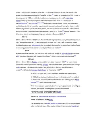 2.75 in × 0.275–0.59 in × 3.945 in (69.85 mm × 7–15 mm × 100 mm) = 48.895–104.775 cm3
. This
smaller form factor was introduced by PrairieTek in 1988;[76]
there is no corresponding FDD. It came to
be widely used for HDDs in mobile devices (laptops, music players, etc.) and for solid-state
drives (SSDs), by 2008 replacing some 3.5 inch enterprise-class drives.[77]
It is also used in
the PlayStation 3[78]
and Xbox 360[citation needed]
video game consoles. Drives 9.5 mm high became an
unofficial standard for all except the largest-capacity laptop drives (usually having two platters inside);
12.5 mm-high drives, typically with three platters, are used for maximum capacity, but will not fit most
laptop computers. Enterprise-class drives can have a height up to 15 mm.[79]
Seagate released a 7mm
drive aimed at entry level laptops and high end netbooks in December 2009.[80]
1.8 inch
54 mm × 8 mm × 71 mm = 30.672 cm³. This form factor, originally introduced by Integral Peripherals in
1993, evolved into the ATA-7 LIF with dimensions as stated. For a time it was increasingly used in
digital audio players and subnotebooks, but its popularity decreased to the point where this form factor
is increasingly rare and only a small percentage of the overall market.[81]
1 inch
42.8 mm × 5 mm × 36.4 mm. This form factor was introduced in 1999 as IBM's Microdrive to fit inside
a CF Type II slot. Samsung calls the same form factor "1.3 inch" drive in its product literature.[82]
0.85 inch
24 mm × 5 mm × 32 mm. Toshiba announced this form factor in January 2004[83]
for use in mobile
phones and similar applications, including SD/MMC slot compatible HDDs optimized for video storage
on 4G handsets. Toshiba manufactured a 4 GB (MK4001MTD) and an 8 GB (MK8003MTD)
version[84]
and holds the Guinness World Record for the smallest HDD.[85]
As of 2012, 2.5-inch and 3.5-inch hard disks were the most popular sizes.
By 2009 all manufacturers had discontinued the development of new products
for the 1.3-inch, 1-inch and 0.85-inch form factors due to falling prices of flash
memory,[86][87]
which has no moving parts.
While these sizes are customarily described by an approximately correct figure
in inches, actual sizes have long been specified in millimeters.
Performance characteristics[edit]
Main article: Hard disk drive performance characteristics
Time to access data[edit]
The factors that limit the time to access the data on an HDD are mostly related
to the mechanical nature of the rotating disks and moving heads. Seek time is
 