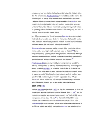 a measure of how long it takes the head assembly to travel to the track of the
disk that contains data. Rotational latency is incurred because the desired disk
sector may not be directly under the head when data transfer is requested.
These two delays are on the order of milliseconds each. The bit rate or data
transfer rate (once the head is in the right position) creates delay which is a
function of the number of blocks transferred; typically relatively small, but can
be quite long with the transfer of large contiguous files. Delay may also occur if
the drive disks are stopped to save energy.
An HDD's Average Access Time is its average Seek time which technically is
the time to do all possible seeks divided by the number of all possible seeks,
but in practice is determined by statistical methods or simply approximated as
the time of a seek over one-third of the number of tracks.[88]
Defragmentation is a procedure used to minimize delay in retrieving data by
moving related items to physically proximate areas on the disk.[89]
Some
computer operating systems perform defragmentation automatically. Although
automatic defragmentation is intended to reduce access delays, performance
will be temporarily reduced while the procedure is in progress.[90]
Time to access data can be improved by increasing rotational speed (thus
reducing latency) and/or by reducing the time spent seeking. Increasing areal
density increases throughput by increasing data rate and by increasing the
amount of data under a set of heads, thereby potentially reducing seek activity
for a given amount of data. Based on historic trends, analysts predict a future
growth in HDD areal density (and therefore capacity) of about 40% per
year.[91]
The time to access data has not kept up with throughput increases,
which themselves have not kept up with growth in storage capacity.
Seek time[edit]
Average seek time ranges from 3 ms[92]
for high-end server drives, to 15 ms for
mobile drives, with the most common mobile drives at about 12 ms[93]
and the
most common desktop type typically being around 9 ms. The first HDD had an
average seek time of about 600 ms;[94]
by the middle 1970s HDDs were
available with seek times of about 25 ms.[95]
Some early PC drives used
a stepper motor to move the heads, and as a result had seek times as slow as
80–120 ms, but this was quickly improved by voice coil type actuation in the
 