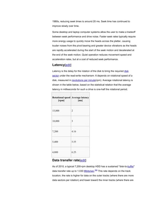 1980s, reducing seek times to around 20 ms. Seek time has continued to
improve slowly over time.
Some desktop and laptop computer systems allow the user to make a tradeoff
between seek performance and drive noise. Faster seek rates typically require
more energy usage to quickly move the heads across the platter, causing
louder noises from the pivot bearing and greater device vibrations as the heads
are rapidly accelerated during the start of the seek motion and decelerated at
the end of the seek motion. Quiet operation reduces movement speed and
acceleration rates, but at a cost of reduced seek performance.
Latency[edit]
Latency is the delay for the rotation of the disk to bring the required disk
sector under the read-write mechanism. It depends on rotational speed of a
disk, measured in revolutions per minute(rpm). Average rotational latency is
shown in the table below, based on the statistical relation that the average
latency in milliseconds for such a drive is one-half the rotational period.
Rotational speed
[rpm]
Average latency
[ms]
15,000 2
10,000 3
7,200 4.16
5,400 5.55
4,800 6.25
Data transfer rate[edit]
As of 2010, a typical 7,200-rpm desktop HDD has a sustained "disk-to-buffer"
data transfer rate up to 1,030 Mbits/sec.[96]
This rate depends on the track
location; the rate is higher for data on the outer tracks (where there are more
data sectors per rotation) and lower toward the inner tracks (where there are
 