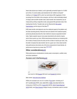 fewer data sectors per rotation); and is generally somewhat higher for 10,000-
rpm drives. A current widely used standard for the "buffer-to-computer"
interface is 3.0 Gbit/s SATA, which can send about 300 megabyte/s (10-bit
encoding) from the buffer to the computer, and thus is still comfortably ahead
of today's disk-to-buffer transfer rates. Data transfer rate (read/write) can be
measured by writing a large file to disk using special file generator tools, then
reading back the file. Transfer rate can be influenced by file system
fragmentation and the layout of the files.[89]
HDD data transfer rate depends upon the rotational speed of the platters and
the data recording density. Because heat and vibration limit rotational speed,
advancing density becomes the main method to improve sequential transfer
rates. Higher speeds require more power absorbed by the electric engine,
which hence warms up more. While areal density advances by increasing both
the number of tracks across the disk and the number of sectors per track, only
the latter increases the data transfer rate for a given rpm. Since data transfer
rate performance only tracks one of the two components of areal density, its
performance improves at a lower rate.[citation needed]
Other considerations[edit]
Other performance considerations include power consumption, audible noise,
and shock resistance.
Access and interfaces[edit]
Inner view of a 1998 Seagate HDD which used Parallel ATA interface
Main article: Hard disk drive interface
HDDs are accessed over one of a number of bus types, including as of
2011 parallel ATA (PATA, also called IDE or EIDE; described before the
introduction of SATA as ATA), Serial ATA (SATA), SCSI, Serial Attached
SCSI (SAS), and Fibre Channel. Bridge circuitry is sometimes used to connect
 