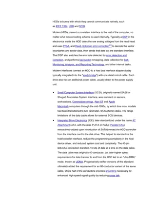 HDDs to buses with which they cannot communicate natively, such
as IEEE 1394, USB and SCSI.
Modern HDDs present a consistent interface to the rest of the computer, no
matter what data encoding scheme is used internally. Typically a DSP in the
electronics inside the HDD takes the raw analog voltages from the read head
and uses PRML and Reed–Solomon error correction[97]
to decode the sector
boundaries and sector data, then sends that data out the standard interface.
That DSP also watches the error rate detected by error detection and
correction, and performs bad sector remapping, data collection for Self-
Monitoring, Analysis, and Reporting Technology, and other internal tasks.
Modern interfaces connect an HDD to a host bus interface adapter (today
typically integrated into the "south bridge") with one data/control cable. Each
drive also has an additional power cable, usually direct to the power supply
unit.
Small Computer System Interface (SCSI), originally named SASI for
Shugart Associates System Interface, was standard on servers,
workstations, Commodore Amiga, Atari ST and Apple
Macintosh computers through the mid-1990s, by which time most models
had been transitioned to IDE (and later, SATA) family disks. The range
limitations of the data cable allows for external SCSI devices.
Integrated Drive Electronics (IDE), later standardized under the name AT
Attachment (ATA, with the alias P-ATA or PATA (Parallel ATA)
retroactively added upon introduction of SATA) moved the HDD controller
from the interface card to the disk drive. This helped to standardize the
host/contoller interface, reduce the programming complexity in the host
device driver, and reduced system cost and complexity. The 40-pin
IDE/ATA connection transfers 16 bits of data at a time on the data cable.
The data cable was originally 40-conductor, but later higher speed
requirements for data transfer to and from the HDD led to an "ultra DMA"
mode, known as UDMA. Progressively swifter versions of this standard
ultimately added the requirement for an 80-conductor variant of the same
cable, where half of the conductors provides grounding necessary for
enhanced high-speed signal quality by reducing cross talk.
 