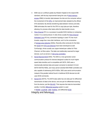EIDE was an unofficial update (by Western Digital) to the original IDE
standard, with the key improvement being the use of direct memory
access (DMA) to transfer data between the disk and the computer without
the involvement of the CPU, an improvement later adopted by the official
ATA standards. By directly transferring data between memory and disk,
DMA eliminates the need for the CPU to copy byte per byte, therefore
allowing it to process other tasks while the data transfer occurs.
Fibre Channel (FC) is a successor to parallel SCSI interface on enterprise
market. It is a serial protocol. In disk drives usually the Fibre Channel
Arbitrated Loop (FC-AL) connection topology is used. FC has much
broader usage than mere disk interfaces, and it is the cornerstone
of storage area networks (SANs). Recently other protocols for this field,
like iSCSI and ATA over Ethernet have been developed as well.
Confusingly, drives usually use copper twisted-pair cables for Fibre
Channel, not fibre optics. The latter are traditionally reserved for larger
devices, such as servers or disk array controllers.
Serial Attached SCSI (SAS). The SAS is a new generation serial
communication protocol for devices designed to allow for much higher
speed data transfers and is compatible with SATA. SAS uses a
mechanically identical data and power connector to standard 3.5-inch
SATA1/SATA2 HDDs, and many server-oriented SAS RAID controllers are
also capable of addressing SATA HDDs. SAS uses serial communication
instead of the parallel method found in traditional SCSI devices but still
uses SCSI commands.
Serial ATA (SATA). The SATA data cable has one data pair for differential
transmission of data to the device, and one pair for differential receiving
from the device, just like EIA-422. That requires that data be transmitted
serially. A similar differential signaling system is used
in RS485, LocalTalk, USB, FireWire, and differential SCSI.
Integrity and failure[edit]
 
