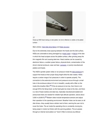Close-up HDD head resting on disk platter; its mirror reflection is visible on the platter
surface
Main articles: Hard disk drive failure and Data recovery
Due to the extremely close spacing between the heads and the disk surface,
HDDs are vulnerable to being damaged by a head crash—a failure of the disk
in which the head scrapes across the platter surface, often grinding away the
thin magnetic film and causing data loss. Head crashes can be caused by
electronic failure, a sudden power failure, physical shock, contamination of the
drive's internal enclosure, wear and tear, corrosion, or poorly manufactured
platters and heads.
The HDD's spindle system relies on air pressure inside the disk enclosure to
support the heads at their proper flying height while the disk rotates. HDDs
require a certain range of air pressures in order to operate properly. The
connection to the external environment and pressure occurs through a small
hole in the enclosure (about 0.5 mm in breadth), usually with a filter on the
inside (the breather filter).[98]
If the air pressure is too low, then there is not
enough lift for the flying head, so the head gets too close to the disk, and there
is a risk of head crashes and data loss. Specially manufactured sealed and
pressurized disks are needed for reliable high-altitude operation, above about
3,000 m (9,800 ft).[99]
Modern disks include temperature sensors and adjust
their operation to the operating environment. Breather holes can be seen on all
disk drives—they usually have a sticker next to them, warning the user not to
cover the holes. The air inside the operating drive is constantly moving too,
being swept in motion by friction with the spinning platters. This air passes
through an internal recirculation (or "recirc") filter to remove any leftover
 