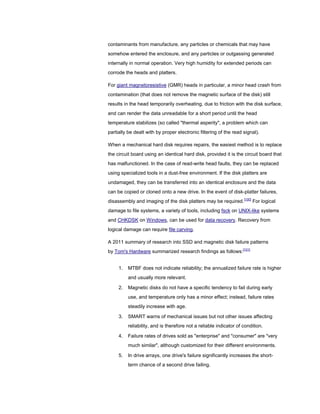 contaminants from manufacture, any particles or chemicals that may have
somehow entered the enclosure, and any particles or outgassing generated
internally in normal operation. Very high humidity for extended periods can
corrode the heads and platters.
For giant magnetoresistive (GMR) heads in particular, a minor head crash from
contamination (that does not remove the magnetic surface of the disk) still
results in the head temporarily overheating, due to friction with the disk surface,
and can render the data unreadable for a short period until the head
temperature stabilizes (so called "thermal asperity", a problem which can
partially be dealt with by proper electronic filtering of the read signal).
When a mechanical hard disk requires repairs, the easiest method is to replace
the circuit board using an identical hard disk, provided it is the circuit board that
has malfunctioned. In the case of read-write head faults, they can be replaced
using specialized tools in a dust-free environment. If the disk platters are
undamaged, they can be transferred into an identical enclosure and the data
can be copied or cloned onto a new drive. In the event of disk-platter failures,
disassembly and imaging of the disk platters may be required.[100]
For logical
damage to file systems, a variety of tools, including fsck on UNIX-like systems
and CHKDSK on Windows, can be used for data recovery. Recovery from
logical damage can require file carving.
A 2011 summary of research into SSD and magnetic disk failure patterns
by Tom's Hardware summarized research findings as follows:[101]
1. MTBF does not indicate reliability; the annualized failure rate is higher
and usually more relevant.
2. Magnetic disks do not have a specific tendency to fail during early
use, and temperature only has a minor effect; instead, failure rates
steadily increase with age.
3. SMART warns of mechanical issues but not other issues affecting
reliability, and is therefore not a reliable indicator of condition.
4. Failure rates of drives sold as "enterprise" and "consumer" are "very
much similar", although customized for their different environments.
5. In drive arrays, one drive's failure significantly increases the short-
term chance of a second drive failing.
 